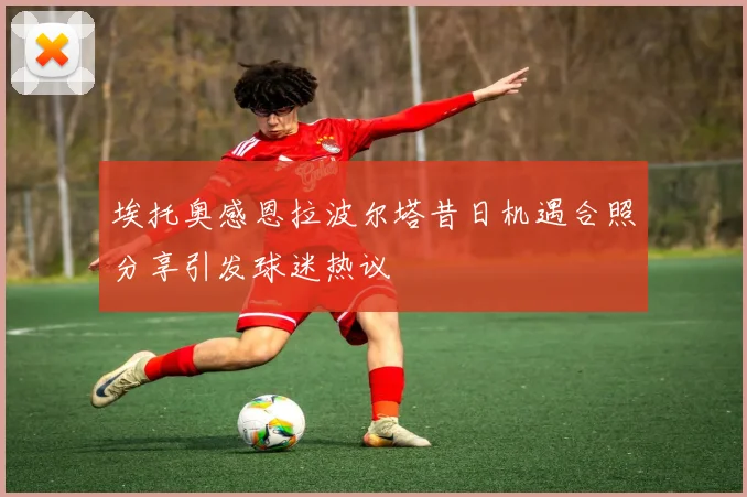 埃托奥感恩拉波尔塔昔日机遇合照分享引发球迷热议
