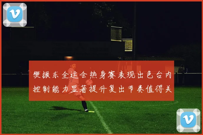 樊振东全运会热身赛表现出色台内控制能力显著提升复出节奏值得关注