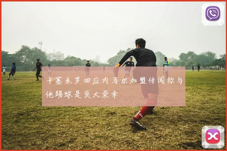 卡塞米罗回应内马尔加盟传闻称与他踢球是莫大荣幸